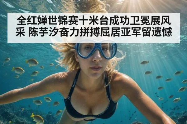 全红婵世锦赛十米台成功卫冕展风采 陈芋汐奋力拼搏屈居亚军留遗憾